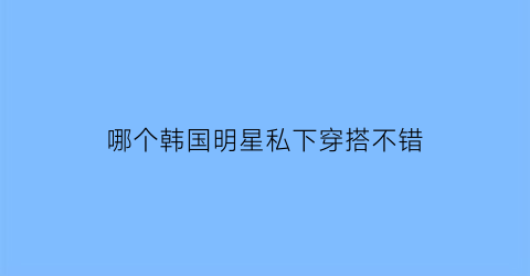 哪个韩国明星私下穿搭不错(韩国明星经常穿的品牌)