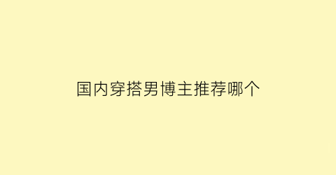 国内穿搭男博主推荐哪个(国内穿搭男博主推荐哪个好看)