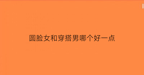 圆脸女和穿搭男哪个好一点(圆脸女的和圆脸男的配吗)