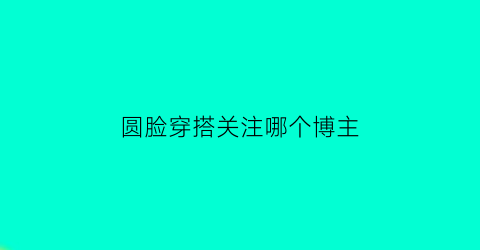 圆脸穿搭关注哪个博主(圆脸应该穿什么样的衣服)