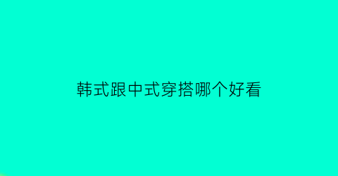 韩式跟中式穿搭哪个好看(韩式穿搭有哪些风格)