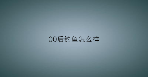 00后钓鱼怎么样