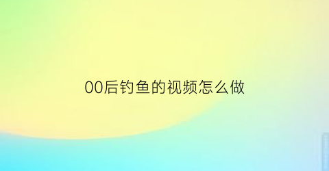 00后钓鱼的视频怎么做