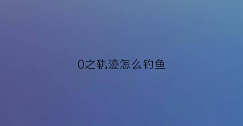 0之轨迹怎么钓鱼(零之轨迹钓鱼攻略和钓鱼点一览)