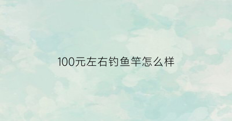 100元左右钓鱼竿怎么样(一百块以内的鱼竿)