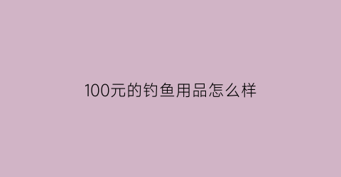 100元的钓鱼用品怎么样(100块钱买什么鱼竿好)