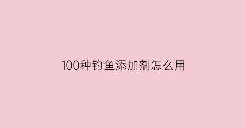 “100种钓鱼添加剂怎么用(100种钓鱼添加剂怎么用视频)