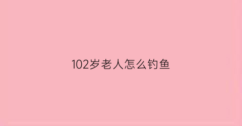 “102岁老人怎么钓鱼(老人钓大鱼一共用了多少天)