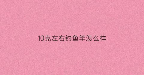 10克左右钓鱼竿怎么样(10克左右钓鱼竿怎么样好用吗)
