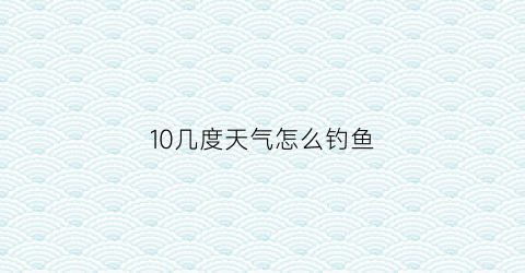 10几度天气怎么钓鱼(10度的天气钓鱼怎么钓)