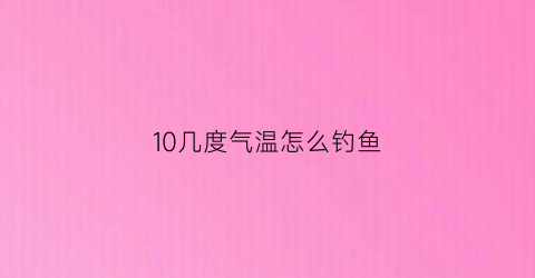 10几度气温怎么钓鱼(10度能不能钓鱼)