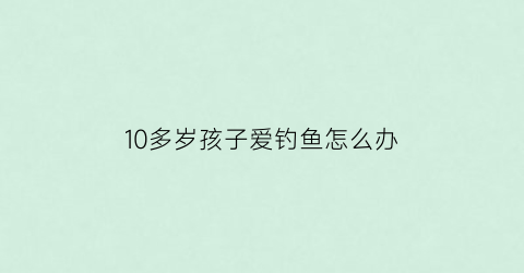 10多岁孩子爱钓鱼怎么办