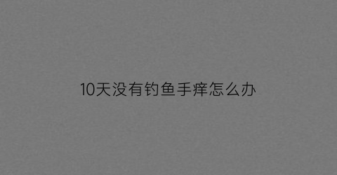 10天没有钓鱼手痒怎么办(连续好几天钓不到鱼)
