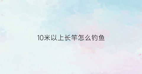 10米以上长竿怎么钓鱼(10米长竿使用技巧)