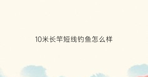 “10米长竿短线钓鱼怎么样(10米长鱼竿钓鱼适合用多长的线)