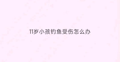 11岁小孩钓鱼受伤怎么办(十岁小孩钓鱼)