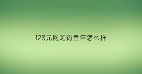 128元网购钓鱼竿怎么样(钓鱼竿15元)
