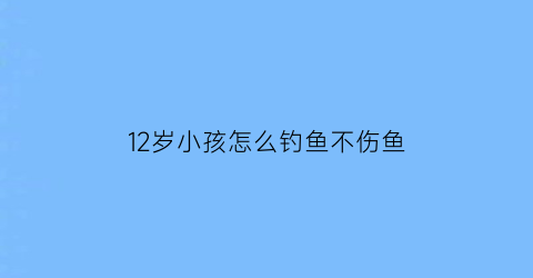 12岁小孩怎么钓鱼不伤鱼(12岁小孩怎么钓鱼不伤鱼竿)