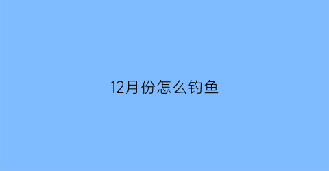 “12月份怎么钓鱼(12月份钓鱼好钓吗)