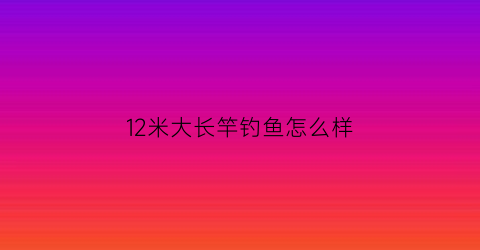 12米大长竿钓鱼怎么样(12米大长竿钓鱼怎么样好用吗)