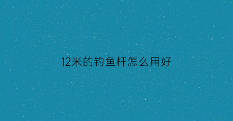 12米的钓鱼杆怎么用好(12米钓鱼竿最低价格)