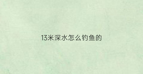 “13米深水怎么钓鱼的(15米水深怎么钓鱼)