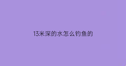 “13米深的水怎么钓鱼的(13米深的水怎么钓鱼的视频)