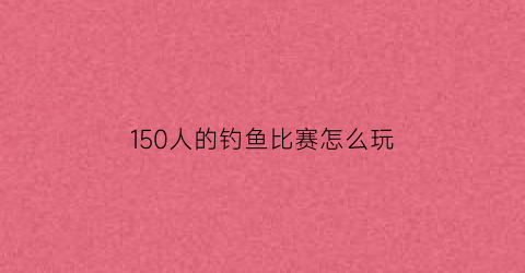 “150人的钓鱼比赛怎么玩(钓鱼比赛多少钱)