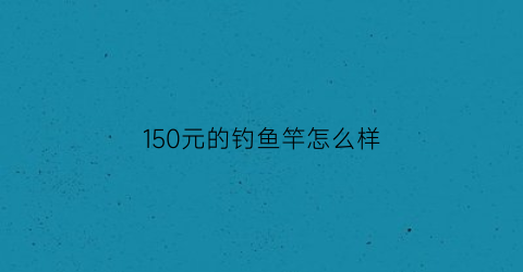 150元的钓鱼竿怎么样(150元的钓鱼竿怎么样好用吗)