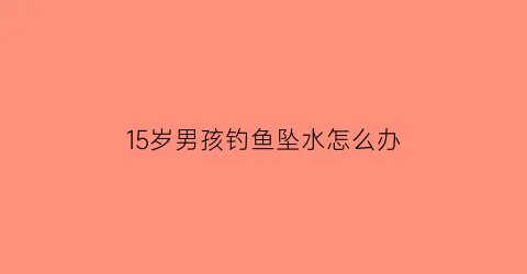 15岁男孩钓鱼坠水怎么办(15岁男孩钓鱼坠水怎么办呀)