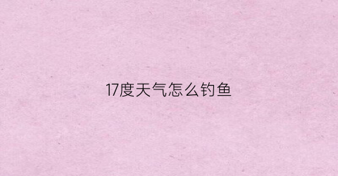 17度天气怎么钓鱼(17度钓鱼好吗)