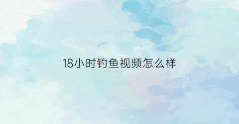 18小时钓鱼视频怎么样(一小时钓鱼记录)