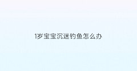 “1岁宝宝沉迷钓鱼怎么办(一岁多宝宝沉迷动画片)