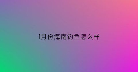 1月份海南钓鱼怎么样(海南几月份钓鱼好)