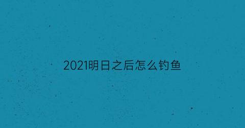 “2021明日之后怎么钓鱼(明日之后钓鱼怎么弄)