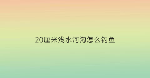 20厘米浅水河沟怎么钓鱼(淡水20米深有没有鱼)