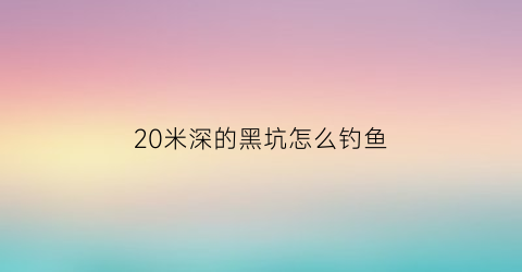 20米深的黑坑怎么钓鱼(20米深的黑坑怎么钓鱼视频)