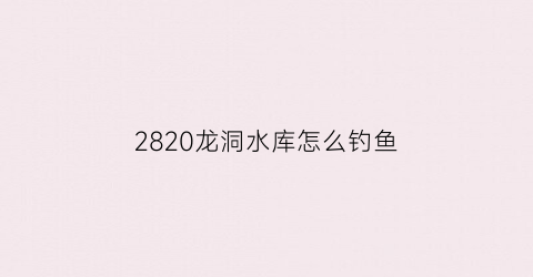 2820龙洞水库怎么钓鱼(龙洞水库徒步)