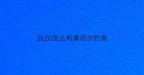 “2k20怎么和奥尼尔钓鱼(nba2k20手机版奥尼尔怎么站扣)