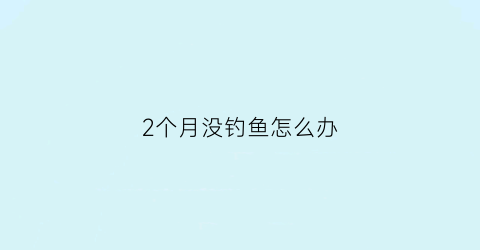 “2个月没钓鱼怎么办(两个月不喂鱼会不会死)