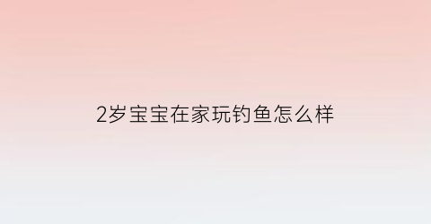 2岁宝宝在家玩钓鱼怎么样(2岁宝宝在家玩钓鱼怎么样才能钓到)