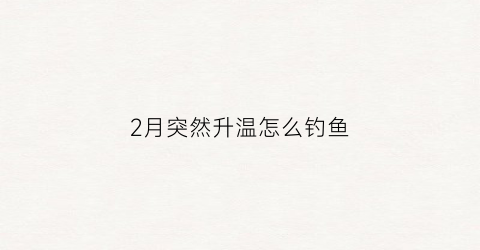 2月突然升温怎么钓鱼(2月份降温还会降温吗)