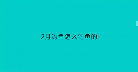 2月钓鱼怎么钓鱼的(2月份钓鱼用什么方法好钓)