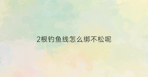 2根钓鱼线怎么绑不松呢(两根钓鱼线连接方法)