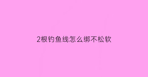 2根钓鱼线怎么绑不松软(两根钓鱼线怎么打结)