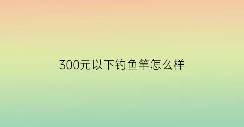 300元以下钓鱼竿怎么样