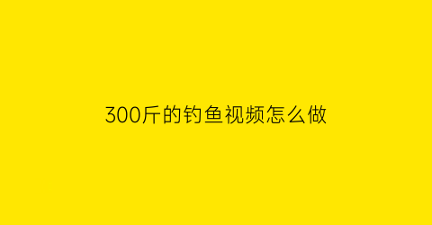 300斤的钓鱼视频怎么做(钓100斤鱼视频)