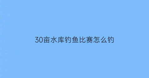 30亩水库钓鱼比赛怎么钓(300亩的水库大不大)