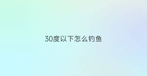 30度以下怎么钓鱼(30度钓什么鱼才好)
