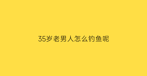 “35岁老男人怎么钓鱼呢(35岁老男人怎么钓鱼呢视频)